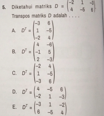 Diketahui matriks D=beginpmatrix -2&1&-3 4&-5&6endpmatrix. 
Transpos matriks D adalah . . . .
A. D^T=beginpmatrix -3&6 1&-5 -2&4endpmatrix
B. D^T=beginpmatrix 4&-6 -1&5 2&-3endpmatrix
C. D^T=beginpmatrix -2&4 1&-5 -3&6endpmatrix
D. D^T=beginpmatrix 4&-5&6 -2&1&-3endpmatrix
E. D^T=beginpmatrix -3&1&-2 6&-5&4endpmatrix