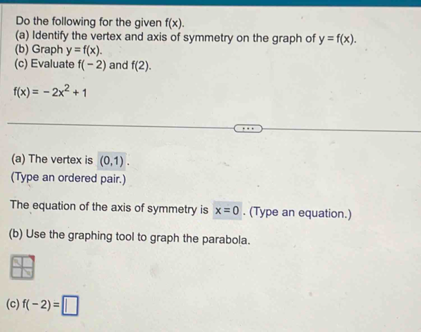 Do the following for the given f(x). 
(a) Identify the vertex and axis of symmetry on the graph of y=f(x). 
(b) Graph y=f(x). 
(c) Evaluate f(-2) and f(2).
f(x)=-2x^2+1
(a) The vertex is (0,1). 
(Type an ordered pair.) 
The equation of the axis of symmetry is x=0. (Type an equation.) 
(b) Use the graphing tool to graph the parabola. 
(c) f(-2)=□