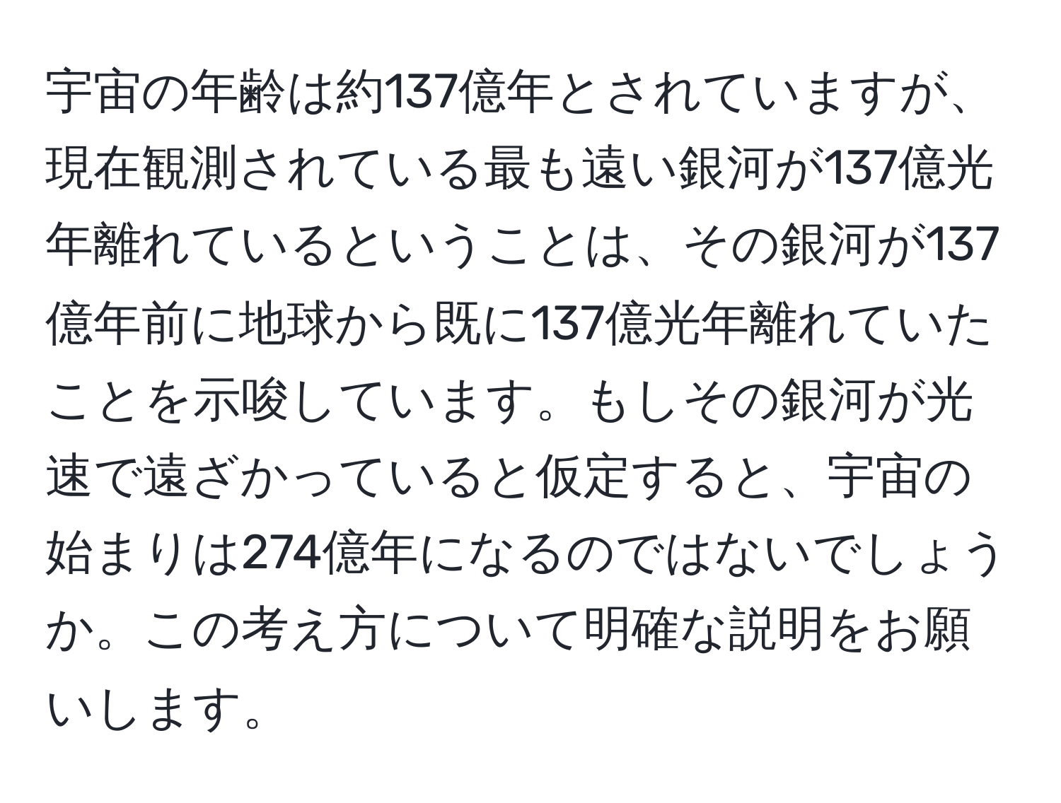 宇宙の年齢は約137億年とされていますが、現在観測されている最も遠い銀河が137億光年離れているということは、その銀河が137億年前に地球から既に137億光年離れていたことを示唆しています。もしその銀河が光速で遠ざかっていると仮定すると、宇宙の始まりは274億年になるのではないでしょうか。この考え方について明確な説明をお願いします。