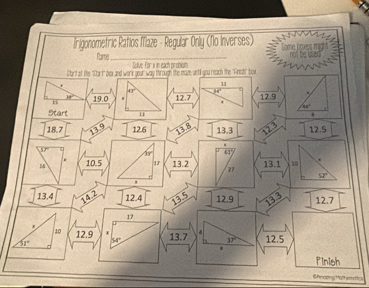 Irigonometric Ratios Maze - Regular Only (No Inverses) Some baxes might 
Name_ not be used 
Solve for x in each problem. 
Start at the "Start" box and work your way through the maze until you reach the "Ainish" box
11
43°
34°
38°
15 19.0 × 12.7 12.9
44°
Start 13 g
18.7 13.9 12.6 13.8 13.3 12.3 12.5
×
57° U
39°
61°
×
16 10.5 17 13.2 13.1 10 ×
27
52°
×
13.4 14.2 12.4 13.5 12.9 13.3 12.7
17
×
10 12.9 × 13.7 4 12.5
51°
54°
37°
x 
Pinish 
©Amazing Mathematics