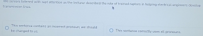 transmission lines. We seniors listened with rapt attention as the lecturer described the role of trained rapters in helping electrical enginers develop 
This sentence contains an incorrect pronour; we should 
be changed to us. This sentence comectly uses all pronours