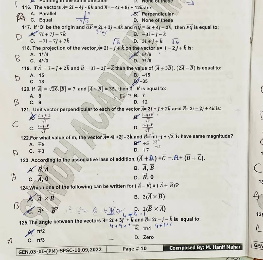 D. Pointing in the same direction D. None of these
116. The vectors vector A=2hat i-4hat j-6widehat k and vector B=-4hat i+8hat j+12widehat k are:
A. Parallel φ B. Perpendicular
C. Equal D. None of these
117. If'O' be the origin and vector OP=2i+3j-4widehat k and vector OQ=5i+4j-3widehat k , then vector PQ is equal to:
X 7widehat i+7widehat j-7widehat k
B. -3hat i+hat j-widehat k
C. -7hat i-7hat j+7widehat k D. 3hat i+hat j+widehat k
118. The projection of the vector vector A=2hat i-hat j+widehat k on the vector vector B=hat i-2hat j+widehat k is:
A. 1/sqrt(4) B. 5/sqrt(6)
C. 4/sqrt(3) D. 71sqrt(6)
119. If vector A=vector i-vector j+2vector k and vector B=3vector i+2vector j-vector k then the value of (vector A+3vector B).(2vector A-vector B) is equal to:
A. 15 B. -15
C. 18 D -35
120. If |vector A|=sqrt(26),|vector B|=7 and |vector A* vector B|=35 then  . vector B is equal to:
A. 8 7 B. 7
C. 9 D. 12
121. Unit vector perpendicular to each of the vector vector A=3hat i+hat j+2widehat k and vector B=2hat i-2hat j+4widehat k is:
A  (f+j+k)/sqrt(3) 
B.  (l-j+k)/sqrt(3) 
C. frac i-j-widehat ksqrt(3) frac i+j-widehat ksqrt(3)
D.
122.For what value of m, the vector vector A=4hat i+2hat j-3hat i k and vector B=mhat i-hat j+sqrt(3) Î have same magnitude?
A. 5 B. +5
C. 3
D. 4 7
. 
123. According to the associative lass of addition, (vector A+hat B.)+vector CA+(vector B+vector C).
A. vector B,vector A
B. vector A,vector B
C. vector A,0
D. vector B,0
124.Which one of the following can be written for (vector A-vector B)* (vector A+vector B) ?
13
vector A* vector B
B. 2(vector A* vector B)
C. vector A^(2-vector B^2
D. 2(vector B)* vector A)
138
125.The angle between the vectors vector A=2hat i+3hat j+widehat k and vector B=2hat i-hat j-widehat k is equal to:
π
π/2 ∠
C. π/3 D. Zero
GEN. 03-X I-(PM)-SPSC-10,09,2022 Page # 10 Composed By: M. Hanif Mahar GEN