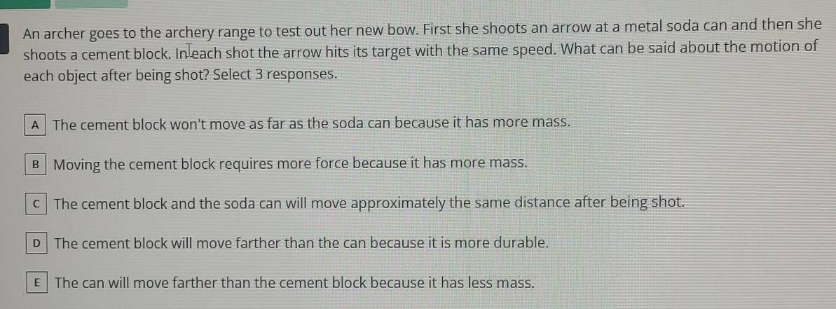 An archer goes to the archery range to test out her new bow. First she shoots an arrow at a metal soda can and then she
shoots a cement block. In each shot the arrow hits its target with the same speed. What can be said about the motion of
each object after being shot? Select 3 responses.
A The cement block won't move as far as the soda can because it has more mass.
B Moving the cement block requires more force because it has more mass.
c The cement block and the soda can will move approximately the same distance after being shot.
D | The cement block will move farther than the can because it is more durable.
E The can will move farther than the cement block because it has less mass.