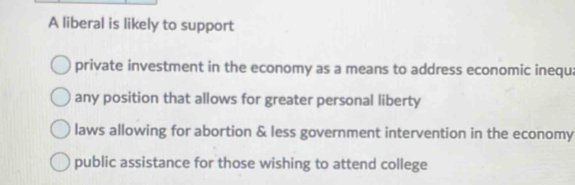 A liberal is likely to support
private investment in the economy as a means to address economic inequ
any position that allows for greater personal liberty
laws allowing for abortion & less government intervention in the economy
public assistance for those wishing to attend college