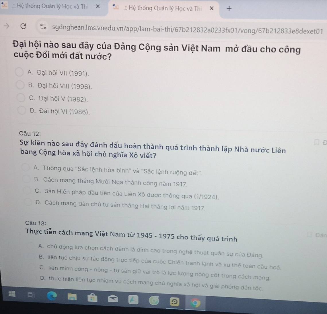 .:: Hệ thống Quản lý Học và Thi .:: Hệ thống Quản lý Học và Thi T
sgdnghean.lms.vnedu.vn/app/lam-bai-thi/67b212832a0233fx01/vong/67b212833e8dexet01
Đại hội nào sau đây của Đảng Cộng sản Việt Nam mở đầu cho công
cuộc Đổi mới đất nước?
A. Đại hội VII (1991).
B. Đại hội VIII (1996).
C. Đại hội V (1982).
D. Đại hội VI (1986).
Câu 12:
Sự kiện nào sau đây đánh dấu hoàn thành quá trình thành lập Nhà nước Liên
bang Cộng hòa xã hội chủ nghĩa Xô viết?
A. Thông qua ''Sắc lệnh hòa bình'' và ''Sắc lệnh ruộng đất''.
B. Cách mạng tháng Mười Nga thành công năm 1917.
C. Bản Hiến pháp đầu tiên của Liên Xô được thông qua (1/1924).
D. Cách mạng dân chủ tư sản tháng Hai thăng lợi năm 1917.
Câu 13:
Thực tiễn cách mạng Việt Nam từ 1945 - 1975 cho thấy quá trình Đản
A. chủ động lựa chọn cách đánh là đỉnh cao trong nghệ thuật quân sự của Đảng.
B. liên tục chịu sự tác động trực tiếp của cuộc Chiến tranh lạnh và xu thế toàn cầu hoá.
C. liên minh công - nông - tư sản giữ vai trò là lực lượng nòng cốt trong cách mạng.
D. thực hiện liên tục nhiệm vụ cách mạng chủ nghĩa xã hội và giải phóng dân tộc.