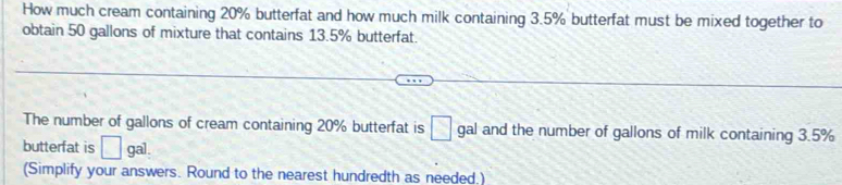 How much cream containing 20% butterfat and how much milk containing 3.5% butterfat must be mixed together to 
obtain 50 gallons of mixture that contains 13.5% butterfat. 
The number of gallons of cream containing 20% butterfat is □ gal and the number of gallons of milk containing 3.5%
butterfat is □ gal. 
(Simplify your answers. Round to the nearest hundredth as needed,)