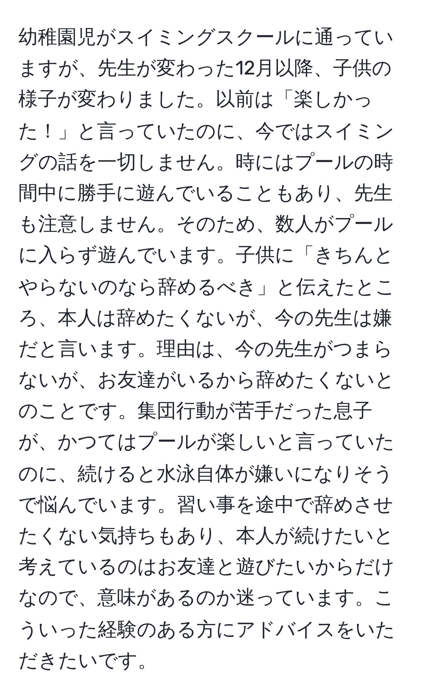 幼稚園児がスイミングスクールに通っていますが、先生が変わった12月以降、子供の様子が変わりました。以前は「楽しかった！」と言っていたのに、今ではスイミングの話を一切しません。時にはプールの時間中に勝手に遊んでいることもあり、先生も注意しません。そのため、数人がプールに入らず遊んでいます。子供に「きちんとやらないのなら辞めるべき」と伝えたところ、本人は辞めたくないが、今の先生は嫌だと言います。理由は、今の先生がつまらないが、お友達がいるから辞めたくないとのことです。集団行動が苦手だった息子が、かつてはプールが楽しいと言っていたのに、続けると水泳自体が嫌いになりそうで悩んでいます。習い事を途中で辞めさせたくない気持ちもあり、本人が続けたいと考えているのはお友達と遊びたいからだけなので、意味があるのか迷っています。こういった経験のある方にアドバイスをいただきたいです。