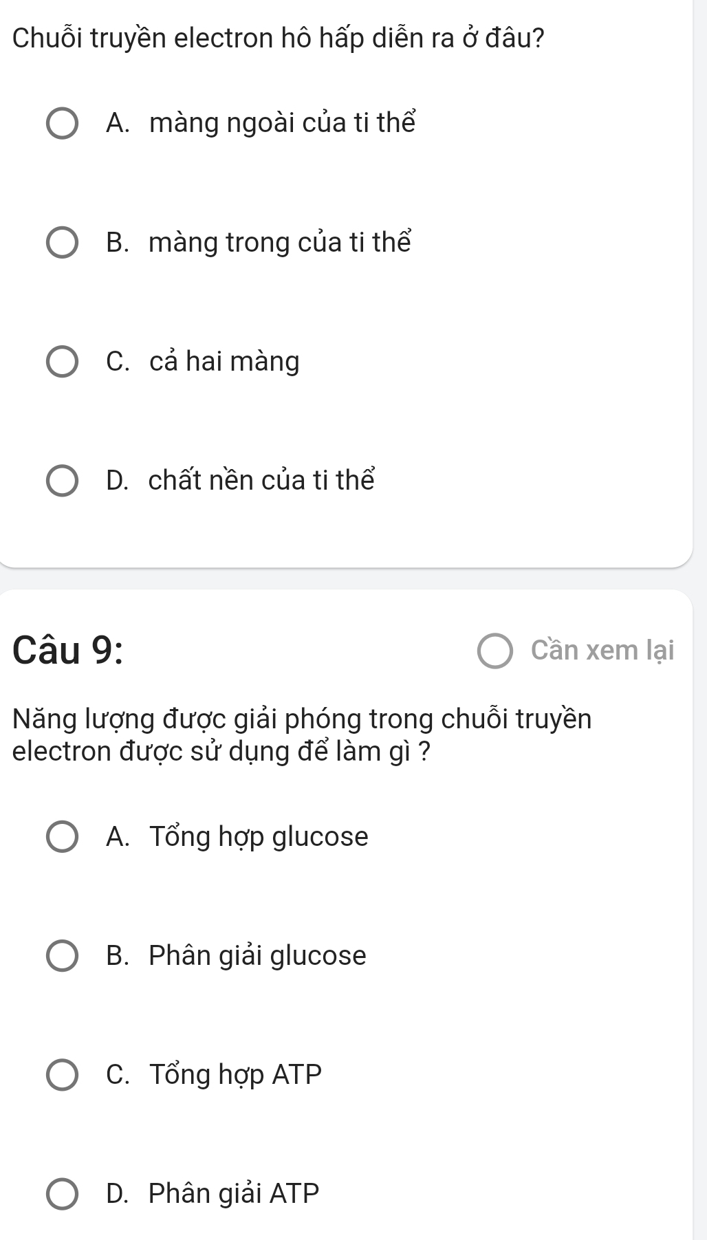 Chuỗi truyền electron hô hấp diễn ra ở đâu?
A. màng ngoài của ti thể
B. màng trong của ti thể
C. cả hai màng
D. chất nền của ti thể
Câu 9: Cần xem lại
Năng lượng được giải phóng trong chuỗi truyền
electron được sử dụng để làm gì ?
A. Tổng hợp glucose
B. Phân giải glucose
C. Tổng hợp ATP
D. Phân giải ATP