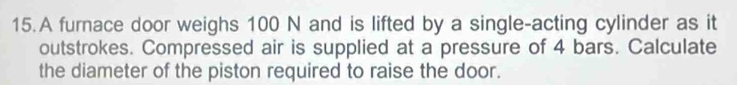 A furnace door weighs 100 N and is lifted by a single-acting cylinder as it 
outstrokes. Compressed air is supplied at a pressure of 4 bars. Calculate 
the diameter of the piston required to raise the door.