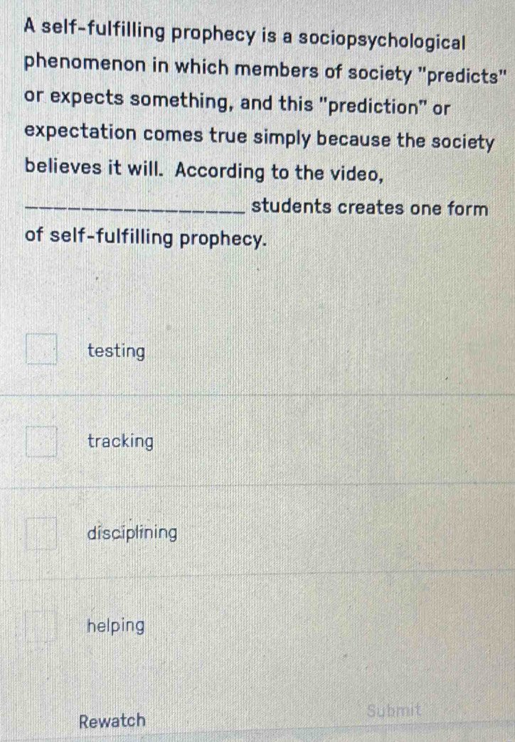 A self-fulfilling prophecy is a sociopsychological
phenomenon in which members of society "predicts"
or expects something, and this "prediction" or
expectation comes true simply because the society
believes it will. According to the video,
_students creates one form
of self-fulfilling prophecy.
testing
tracking
disciplining
helping
Submit
Rewatch