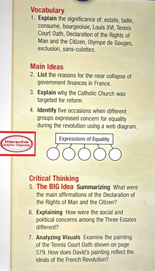 Vocabulary 
1. Explain the significance of: estate, taille, 
consume, bourgeoisie, Louis XVI, Tennis 
Court Oath, Declaration of the Rights of 
Man and the Citizen, Olympe de Gouges, 
exclusion, sans-culottes. 
Main Ideas 
2. List the reasons for the near collapse of 
government finances in France. 
3. Explain why the Catholic Church was 
targeted for reform. 
4. Identify five occasions when different 
groups expressed concern for equality 
during the revolution using a web diagram. 
Interactive 
Expressions of Equality 
Graphic Organizer 
Critical Thinking 
5. The BIG Idea Summarizing What were 
the main affirmations of the Declaration of 
the Rights of Man and the Citizen? 
6. Explaining How were the social and 
political concerns among the Three Estates 
different? 
7. Analyzing Visuals Examine the painting 
of the Tennis Court Oath shown on page 
579. How does David's painting reflect the 
ideals of the French Revolution?