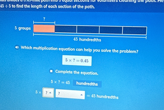 me path into 5 equal sections for volunteers cleaning the path. He
45/ 5 to find the length of each section of the path. 
0) Which multiplication equation can help you solve the problem?
5* ?=0.45
Complete the equation.
5* ?=45 hundredths
5* ？ ^ ? hundredths
=45