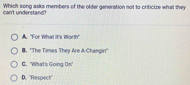 Which song asks members of the older generation not to criticize what they
can't understand?
A. "For What It's Worth"
B. "The Times They Are A-Changin'''
C. "What's Going On"
D. "Respect"