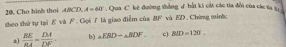 Cho hình thoi ABCD. A=60°. Qua C kẻ đường thẳng đ bắt kì cắt các tia đối của các tia BA D 
theo thứ tự tại E và F. Gọi / là giao điểm của BF và ED. Chứng minh: 
a)  BE/BA = DA/DF . 
b) _△ EBD∽ _△ BDF. c) BID=120°.