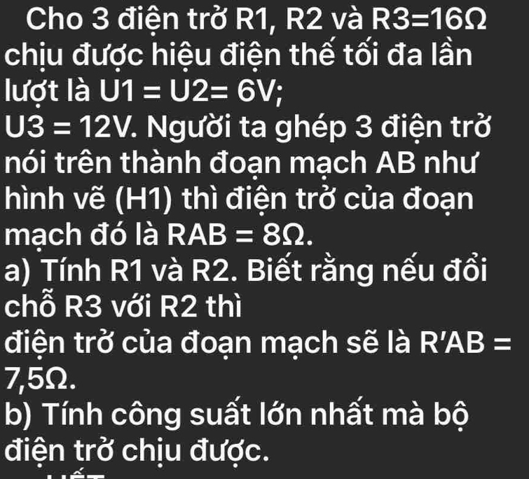 Cho 3 điện trở R1, R2 và R3=16Omega
chịu được hiệu điện thế tối đa lần 
lượt là U1=U2=6V;
U3=12V *. Người ta ghép 3 điện trở 
nói trên thành đoạn mạch AB như 
hình vẽ (H1) thì điện trở của đoạn 
mạch đó là RAB=8Omega. 
a) Tính R1 và R2. Biết rằng nếu đổi 
chỗ R3 với R2 thì 
điện trở của đoạn mạch sẽ là I R'AB= I
7,5Ω. 
b) Tính công suất lớn nhất mà bộ 
điện trở chịu được.