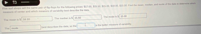 Five surf shops sell the same pair of flip-flops for the following prices: $17.00, $15.50, $15.00, $18.00, $15 C0. Find the mean, median, and mode of the data to determine which 
measure of center and which measure of variability best describe the data 
The mean is $ 16.10. The median is $ 15.50. The mode is $ 15.00
The mode best describes the data, so the is the better measure of variability