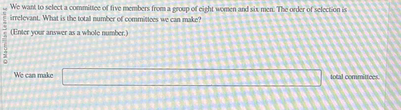 We want to select a committee of five members from a group of eight women and six men. The order of selection is 
irrelevant. What is the total number of committees we can make? 
= (Enter your answer as a whole number.) 
We can make □ total committees.