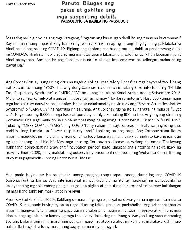 Paksa: Pandemya  Panuto: Bilugan ang
paksa at guhitan ang
mga supporting details 
PAGSULONG SA KABILA NG PAGSUBOK
Maaaring narinig niyo na ang mga katagang, “Ingatan ang kasusugan dahil ito ang tunay na kayamanan.”
Kaya naman isang napakalaking hamon ngayon na kinakaharap ng nuong daigdig, ang pakikibaka sa
hindi nakikitang sakit ng COVID-19. Biglang nagulantang ang buong mundo dahil sa pandemyang dulot
ng COVID-19. Hindi na mabilang ang mga namatay upang labanan ang salot na ito. Pilit nilabanan ngunit
hindi nakayanan. Ano nga ba ang Coronavirus na ito at mga impormasyon na kailangan malaman ng
bawat isa?
Ang Coronavirus ay isang uri ng virus na nagdudulot ng “respiratory illness” sa mga hayop at tao. Unang
natuklasan ito noong 1960's, tinawag itong Coronavirus dahil sa malalang kaso nito tulad ng “Middle
East Respiratory Syndrome” o “MERS-COV” na unang naitala sa Saudi Arabia noong Setyembre 2012.
Mula ito sa mga kamelyo at isang uri ng Coronavirus na may “flu-like symptoms”. Nasa 858 kumpirmang
mga kaso nito ay nauwi sa pagkamatay. Isa pa sa nakakamatay na virus ay ang “Severe Acute Respiratory
Syndrome” o “SARS-COV” na nagmula rin sa China. Ang Coronavirus na ito ay nanggaling mula sa “Civet
cat". Nagkaroon ng 8,000na mga kaso at pumatay sa higit kumulang 800 na tao. Ang bagong strain ng
Coronavirus na nagsimula rin sa China ay tinatawag na ngayong “Coronavirus Disease” o “COVID-19”.
Tulad ng “MERS-COV” at “SARS”, ang COVID-19 ay nakamamatay. Sa oras na mahawa ang isang tao,
mabilis itong kumalat sa“lower respiratory tract” kabilang na ang baga. Ang Coronavirusna ito ay
maaring magdulot ng malalang “pneumonia” sa loob lamang ng ilang araw at hindi ito kayang gamutin
ng kahit anong “anti-biotic”. May mga kaso ng Coronavirus disease na walang sintomas. Tinatayang
hanngang labing-apat na araw ang “incubation period” bago lumabas ang sintomas ng sakit. Ika-9 na
araw ng Enero 2020, nang maiulat ang outbreak ng pneumonia sa siyudad ng Wuhan sa China. Ito ang
hudyat sa pagkakadiskubre ng Coronavirus Disease.
Ang panic buying ay isa sa pinaka unang nagging usap-usapan noong dumating ang COVID-19
(coronavirus) sa bansa. Ang internasyonal na pagkabahala na ito ay nagbigay ng pagbabanta sa
kakayahan ng mga sistemang pangkalusugan na pigilan at gamutin ang corona virus na may kakulangan
ng mga hand sanitizer, mask, at pain reliever.
Ayon kay (Lufkin el al. , 2020), Kabilang sa maraming mga espesyal na sitwasyon na nagreresulta mula sa
COVID-19, ang panic buying ay isa sa nagduduot ng takot, panic, at pagkabalisa. Ang kababahaghan ay
maaring mangyari bilang tugon sa paparating na sakuna na maaring magtaas ng presyo at knin ang mga
kinakailangang kalakal sa kamay ng mga tao. Ito ay tinuturing na “isang sitwasyon kung saan maraming
tao ang biglang bumili ng maraming pagkain, gasoline, atbp. sa abot ng kanilang makakaya dahil nag-
aalala sila tungkol sa isang masamang bagay na maaring mangyari.