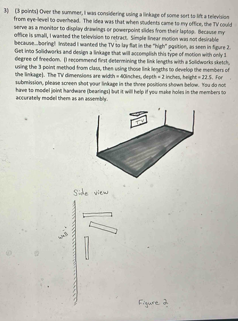 Over the summer, I was considering using a linkage of some sort to lift a television 
from eye-level to overhead. The idea was that when students came to my office, the TV could 
serve as a monitor to display drawings or powerpoint slides from their laptop. Because my 
office is small, I wanted the television to retract. Simple linear motion was not desirable 
because...boring! Instead I wanted the TV to lay flat in the “high” pqsition, as seen in figure 2. 
Get into Solidworks and design a linkage that will accomplish this type of motion with only 1
degree of freedom. (I recommend first determining the link lengths with a Solidworks sketch, 
using the 3 point method from class, then using those link lengths to develop the members of 
the linkage). The TV dimensions are width = 40inches, depth =2 inches, heigh =22.5. For 
submission, please screen shot your linkage in the three positions shown below. You do not 
have to model joint hardware (bearings) but it will help if you make holes in the members to 
accurately model them as an assembly.