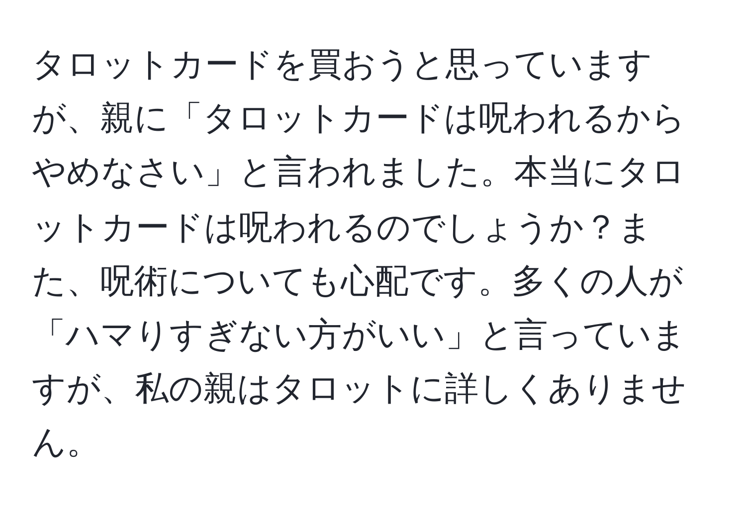 タロットカードを買おうと思っていますが、親に「タロットカードは呪われるからやめなさい」と言われました。本当にタロットカードは呪われるのでしょうか？また、呪術についても心配です。多くの人が「ハマりすぎない方がいい」と言っていますが、私の親はタロットに詳しくありません。