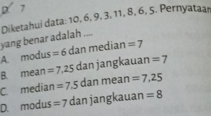 D. 7
Diketahui data: 10, 6, 9, 3, 11, 8, 6, 5. Pernyataan
yang benar adalah ....
A. modus =6 dan median =7
B. mean =7,25 dan jangkauan =7
C. median =7,5 dan mean =7,25
D. modus =7 dan jangkauan =8