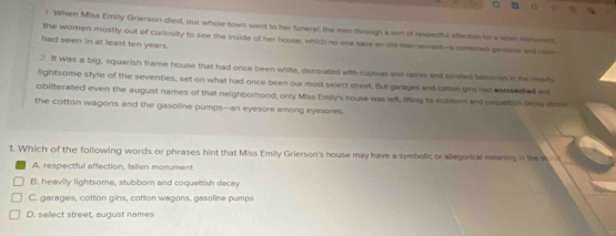 When Miss Emilly Grierson died, our whole town went to her funerst the men thrugh a sort of respectful affection to a sates sonumet.
the women mostly out of curiosity to see the inside of her house, which no one save an old man-servant--a combored gadener and rone
had seen in at least ten years.
2 . It was a big, squarish frame house that had once been white, decorated with cupolas and spires and scrolled balconies in the nearly
lightsome style of the seventies, set on what had once been our most select street. But garages and catton gins had encresched and
obliterated even the august names of that neighborhood; only Miss Emily's house was left, lifting its stubbor and coqueish decay sov
the cotton wagons and the gasoline pumps—an eyesore among eyesores.
1. Which of the following words or phrases hint that Miss Emily Grierson's house may have a symbelic or allegorical meaning in the s
A. respectful affection, fallen monument
B. heavily lightsome, stubborn and coquettish decay
C. garages, cotton gins, cotton wagons, gasoline pumps
D. select street, august names