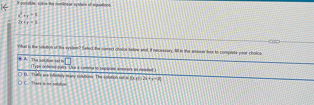 If possible, solve the nonlinear system of equations.
x^2+y=8
2x+y=0
What is the solution of the system? Select the correct choice below and, if necessary, fill in the answer box to complete your choice.
A. The solution set is
(Type ordered pairs. Use a comma to separate answers as needed.)
B. There are infinitely many solutions. The solution set is  (x,y)|2x+y=0.
C. There is no solution.