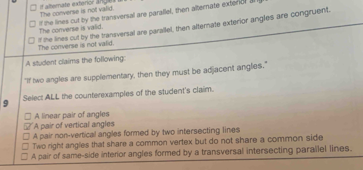 alternate exterior angles 
The converse is not valid.
If the lines cut by the transversal are parallel, then alternate exterior all
If the lines cut by the transversal are parallel, then alternate exterior angles are congruent.
The converse is valid.
The converse is not valid.
A student claims the following:
“If two angles are supplementary, then they must be adjacent angles.”
9 Select ALL the counterexamples of the student's claim.
A linear pair of angles
A pair of vertical angles
A pair non-vertical angles formed by two intersecting lines
Two right angles that share a common vertex but do not share a common side
A pair of same-side interior angles formed by a transversal intersecting parallel lines.