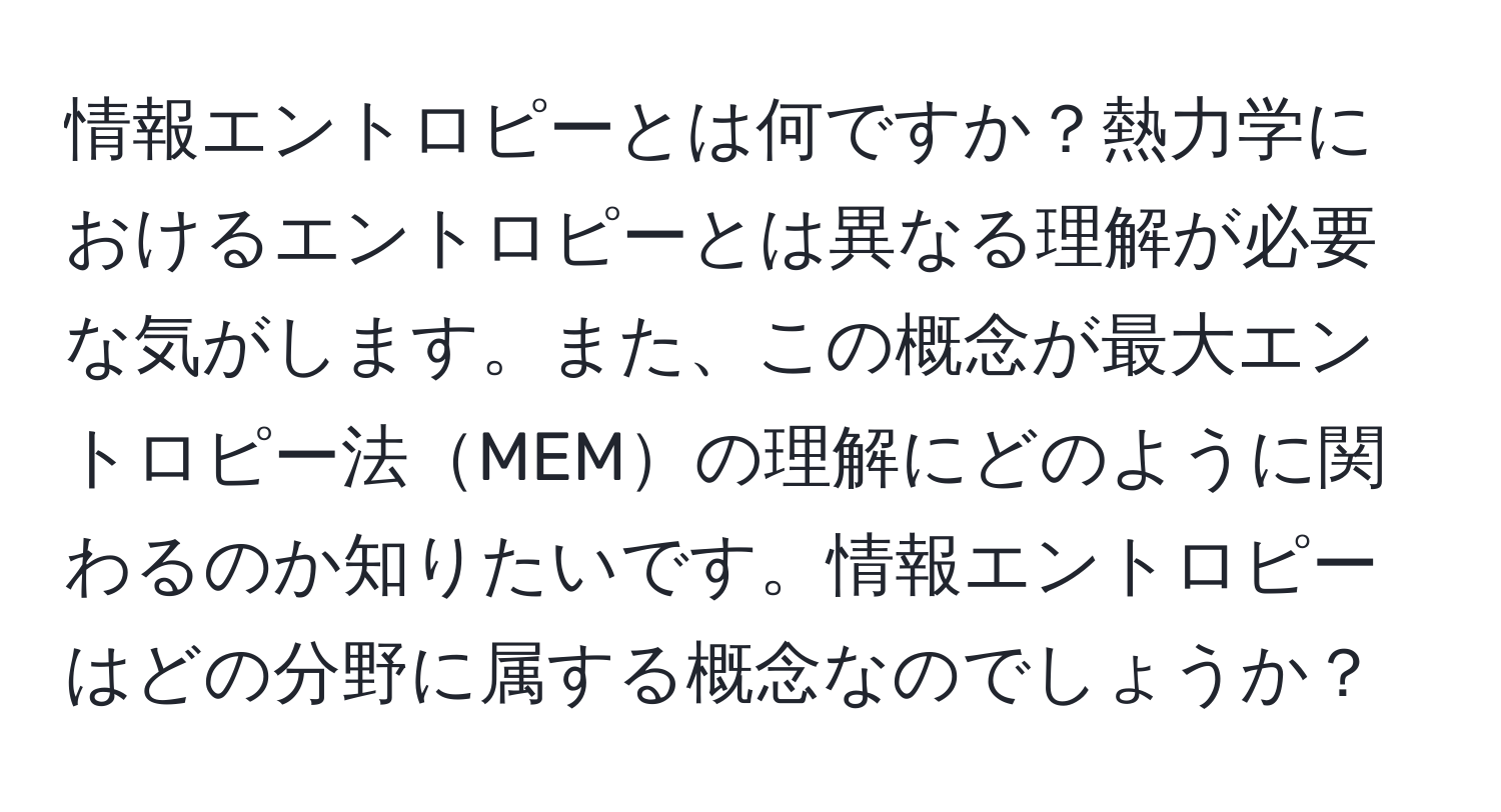 情報エントロピーとは何ですか？熱力学におけるエントロピーとは異なる理解が必要な気がします。また、この概念が最大エントロピー法MEMの理解にどのように関わるのか知りたいです。情報エントロピーはどの分野に属する概念なのでしょうか？