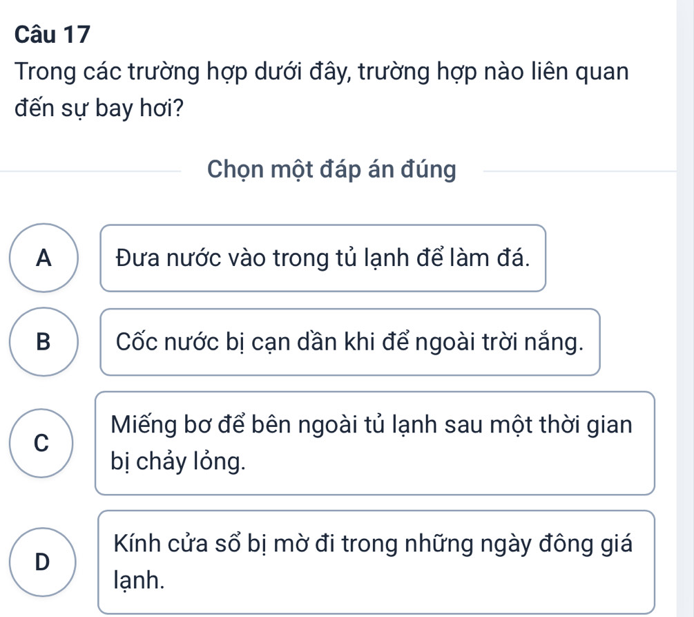 Trong các trường hợp dưới đây, trường hợp nào liên quan
đến sự bay hơi?
Chọn một đáp án đúng
A Đưa nước vào trong tủ lạnh để làm đá.
B Cốc nước bị cạn dần khi để ngoài trời nắng.
Miếng bơ để bên ngoài tủ lạnh sau một thời gian
C
bị chảy lỏng.
Kính cửa sổ bị mờ đi trong những ngày đông giá
D
lạnh.