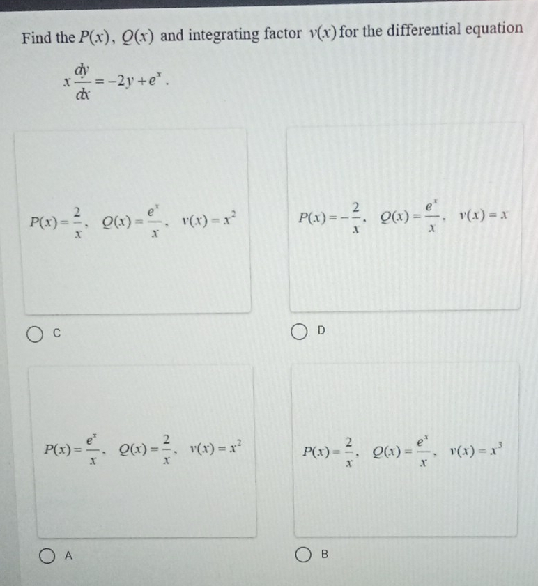 Find the P(x), Q(x) and integrating factor v(x) for the differential equation
x dy/dx =-2y+e^x.
P(x)= 2/x , Q(x)= e^x/x , v(x)=x^2 P(x)=- 2/x , Q(x)= e^x/x , v(x)=x
C
D
P(x)= e^x/x , Q(x)= 2/x , v(x)=x^2 P(x)= 2/x , Q(x)= e^x/x , v(x)=x^3
A
B