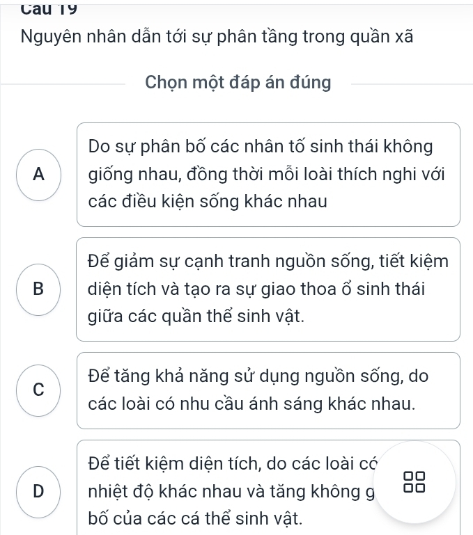 Cau 19
Nguyên nhân dẫn tới sự phân tầng trong quần xã
Chọn một đáp án đúng
Do sự phân bố các nhân tố sinh thái không
A giống nhau, đồng thời mỗi loài thích nghi với
các điều kiện sống khác nhau
Để giảm sự cạnh tranh nguồn sống, tiết kiệm
B diện tích và tạo ra sự giao thoa ổ sinh thái
giữa các quần thể sinh vật.
C Để tăng khả năng sử dụng nguồn sống, do
các loài có nhu cầu ánh sáng khác nhau.
Để tiết kiệm diện tích, do các loài có
D nhiệt độ khác nhau và tăng không g
bố của các cá thể sinh vật.