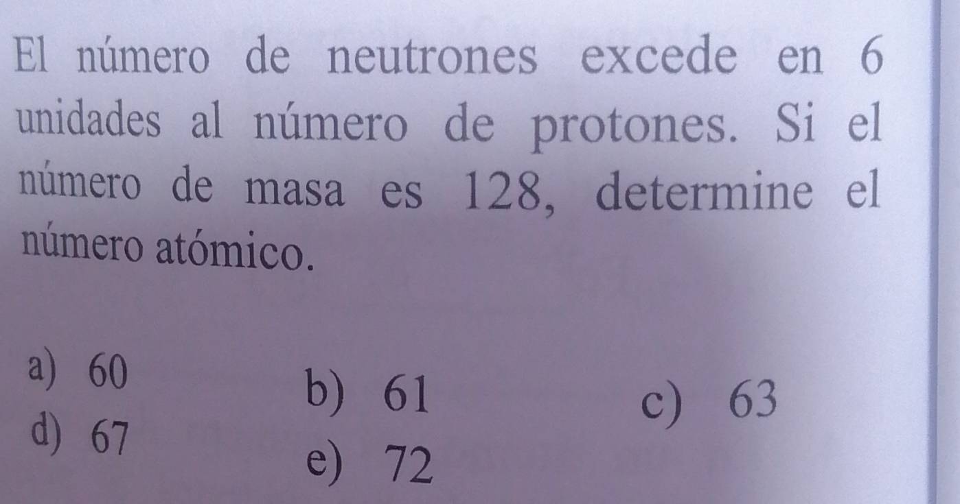 El número de neutrones excede en 6
unidades al número de protones. Si el
número de masa es 128, determine el
número atómico.
a 60
b) 61
d) 67
c) 63
e) 72