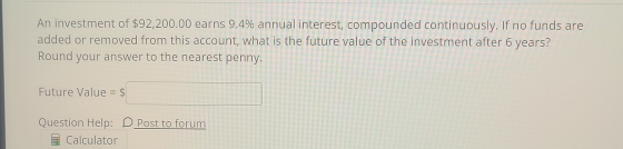 An investment of $92,200.00 earns 9.4% annual interest, compounded continuously. If no funds are 
added or removed from this account, what is the future value of the investment after 6 years? 
Round your answer to the nearest penny, 
Future Value =$□
Question Help: D Post to forum 
Calculator