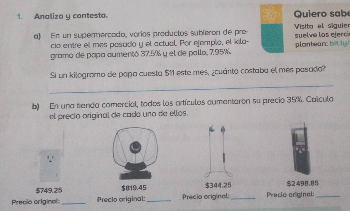 Analiza y contesta. Quiero sabe
Visita el siguier
a) En un supermercado, varios productos subieron de pre-
suelve los ejerci
cio entre el mes pasado y el actual. Por ejemplo, el kilo-
plantean: bit.ly/
gramo de papa aumentó 37.5% y el de pollo, 7.95%.
Si un kilogramo de papa cuesta $11 este mes, ¿cuánto costaba el mes pasado?
_
b) En una tienda comercial, todos los artículos aumentaron su precio 35%. Calcula
el precio original de cada uno de ellos.
$749.25 $819.45 $344.25 $2 498.85
Precio original: _Precio original:_ Precio original:_ Precio original:_