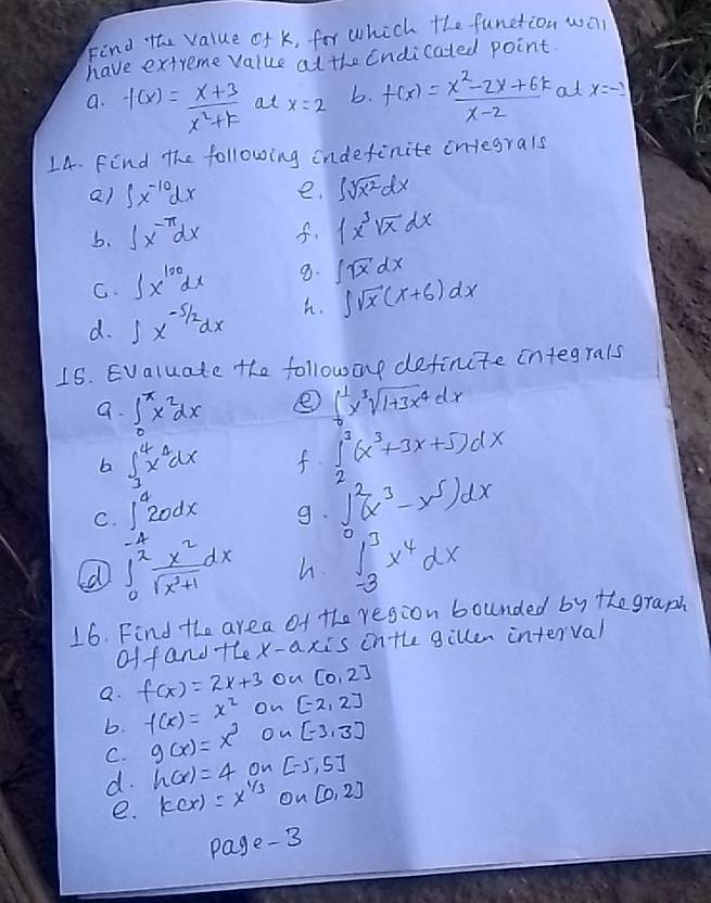 Find the value of k, for which the function wa
have extreme value at the Endicated point.
a. f(x)= (x+3)/x^2+k  at x=2 b. f(x)= (x^2-2x+6k)/x-2  at x=-2
14. Find The following indefinite integrals
Q) ∈t x^(-10)dx e. ∈t sqrt(x^2)dx
b. ∈t x^(-π)dx f. ∈t x^3sqrt(x)dx
C. ∈t x^(100)dx 9. ∈t sqrt(x)dx
d. ∈t x^(-5/2)dx h. ∈t sqrt(x)(x+6)dx
15. Evaluate the followonp definite integrals
a. ∈t _0^(xx^2)dx e ∈t _0^(1x^3)sqrt(1+3x^4)dx
b
C. ∈t _3^(4x^3)dx
f. ∈tlimits _2^(3(x^3)+3x+5)dx
9. ∈t^2(x^3-x^5)dx
∈t _0^((-4)frac x^2)sqrt(x^3+1)dx h ∈tlimits _(-3)^3x^4dx
16. Find the area of the region bounded by the graph
of fand the x-axis inthe gillen interval
a. f(x)=2x+3 On [0,2]
b. f(x)=x^2 on [-2,2]
C. g(x)=x^3 Ou [-3,3]
d. h(x)=4 on [-5,5]
e. k(x)=x^(1/3) On [0,2]
page-3