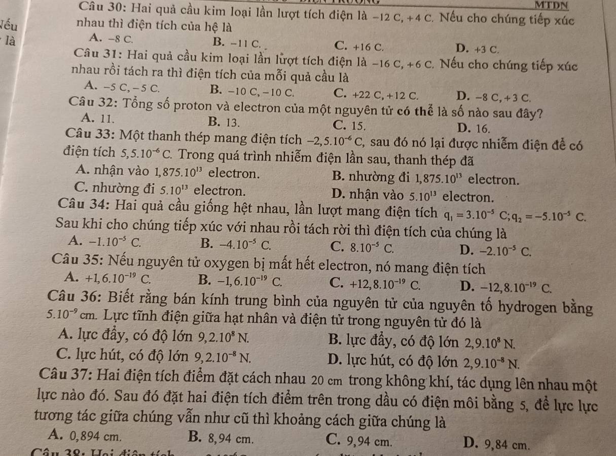 MTDN
Câu 30: Hai quả cầu kim loại lần lượt tích điện là −12 C, +4 C. Nếu cho chúng tiếp xúc
Vếu
nhau thì điện tích của hệ là
A. -8 C.
là B. -11 C. C. +16 C. D. +3 C.
Câu 31: Hai quả cầu kim loại lần lượt tích điện là −16 C, +6 C. Nếu cho chúng tiếp xúc
nhau rồi tách ra thì điện tích của mỗi quả cầu là
A. -5 C,- 5 C. B. -10 C, −10 C. C. +22 C, +12 C. D. -8 C, +3 C.
Câu 32: Tổng số proton và electron của một nguyên tử có thể là số nào sau đây?
A. 11. B. 13. C. 15. D. 16.
Câu 33: Một thanh thép mang điện tích -2,5.10^(-6)C 2, sau đó nó lại được nhiễm điện để có
điện tích 5,5.10^(-6)C C. Trong quá trình nhiễm điện lần sau, thanh thép đã
A. nhận vào 1,875.10^(13) electron. B. nhường đi 1,875.10^(13) electron.
C. nhường đi 5.10^(13) electron. D. nhận vào 5.10^(13) electron.
Câu 34: Hai quả cầu giống hệt nhau, lần lượt mang điện tích q_1=3.10^(-5)C;q_2=-5.10^(-5)C.
Sau khi cho chúng tiếp xúc với nhau rồi tách rời thì điện tích của chúng là
A. -1.10^(-5)C. B. -4.10^(-5)C. C. 8.10^(-5)C. D. -2.10^(-5)C.
Câu 35: Nếu nguyên tử oxygen bị mất hết electron, nó mang điện tích
A. +1,6.10^(-19)C. B. -1,6.10^(-19)C. C. +12,8.10^(-19)C. D. -12,8.10^(-19)C.
Câu 36: Biết rằng bán kính trung bình của nguyên tử của nguyên tố hydrogen bằng
5.10^(-9)cm 1. Lực tĩnh điện giữa hạt nhân và điện tử trong nguyên tử đó là
A. lực đầy, có độ lớn 9,2.10^8N. B. lực đầy, có độ lớn 2,9.10^8N.
C. lực hút, có độ lớn 9,2.10^(-8)N. D. lực hút, có độ lớn 2,9.10^(-8)N.
Câu 37: Hai điện tích điểm đặt cách nhau 20 cm trong không khí, tác dụng lên nhau một
lực nào đó. Sau đó đặt hai điện tích điểm trên trong dầu có điện môi bằng 5, để lực lực
tương tác giữa chúng vẫn như cũ thì khoảng cách giữa chúng là
A. 0,894 cm. B. 8,94 cm. C. 9,94 cm. D. 9,84 cm.
Câu 38: Hoi đi