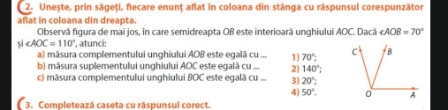 Unește, prin săgeți, fiecare enunț aflat in coloana din stânga cu răspunsul corespunzător
aflat in coloana din dreapta.
Observă figura de mai jos, în care semidreapta OB este interioară unghiului AOC. Dacă ∠ AOB=70°
si∠ AOC=110° , atunci:
a) măsura complementului unghiului AOB este egală cu ... 1) 70°; 
b) măsura suplementului unghiului AOC este egală cu ... 2) 140°; 
c) măsura complementului unghiului BOC este egală cu ... 3) 20°;
4) 50°. 
3. Completează caseta cu răspunsul corect.