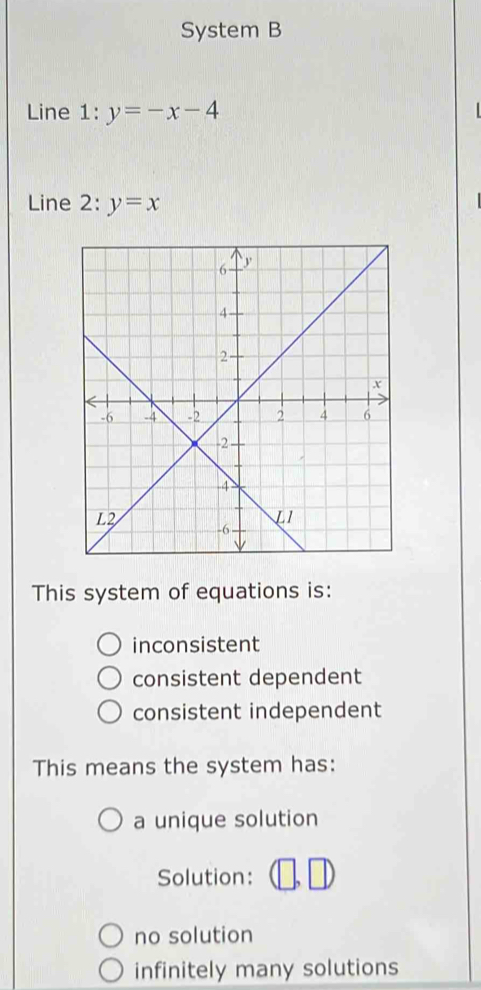 System B
Line : y=-x-4
Line 2 2:y=x
This system of equations is:
inconsistent
consistent dependent
consistent independent
This means the system has:
a unique solution
Solution:
no solution
infinitely many solutions