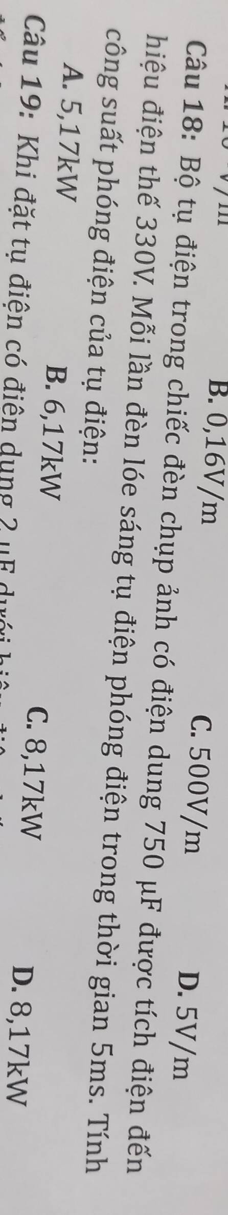 B. 0,16V/m C. 500V/m D. 5V/m
Câu 18: Bộ tụ điện trong chiếc đèn chụp ảnh có điện dung 750 μF được tích điện đến
hiệu điện thế 330V. Mỗi lần đèn lóe sáng tụ điện phóng điện trong thời gian 5ms. Tính
công suất phóng điện của tụ điện:
A. 5,17kW B. 6,17kW
C. 8,17kW D. 8,17kW
Câu 19: Khi đặt tụ điện có điện dụng 2 ụF dưới