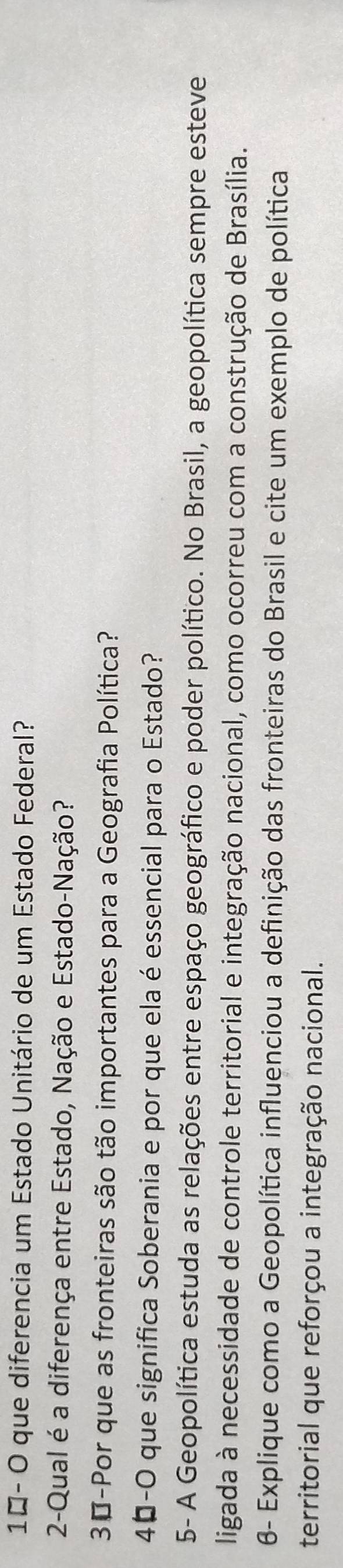10- O que diferencia um Estado Unitário de um Estado Federal? 
2-Qual é a diferença entre Estado, Nação e Estado-Nação? 
30-Por que as fronteiras são tão importantes para a Geografia Política? 
40-O que significa Soberania e por que ela é essencial para o Estado? 
5- A Geopolítica estuda as relações entre espaço geográfico e poder político. No Brasil, a geopolítica sempre esteve 
ligada à necessidade de controle territorial e integração nacional, como ocorreu com a construção de Brasília. 
6- Explique como a Geopolítica influenciou a definição das fronteiras do Brasil e cite um exemplo de política 
territorial que reforçou a integração nacional.