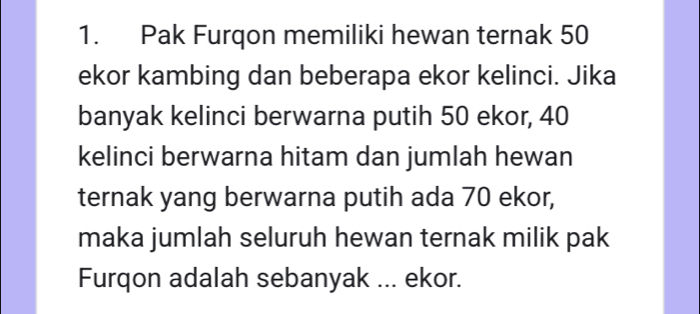 Pak Furqon memiliki hewan ternak 50
ekor kambing dan beberapa ekor kelinci. Jika 
banyak kelinci berwarna putih 50 ekor, 40
kelinci berwarna hitam dan jumlah hewan 
ternak yang berwarna putih ada 70 ekor, 
maka jumlah seluruh hewan ternak milik pak 
Furqon adalah sebanyak ... ekor.