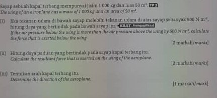 Sayap sebuah kapal terbang mempunyai jisim 1 000 kg dan luas 50m^2 IIP' 
The wing of an aeroplane has a mass of 1 000 kg and an area of 50m^2. 
(i) Jika tekanan udara di bawah sayap melebihi tekanan udara di atas sayap sebanyak 500Nm^(-2), 
hiting daya yang bertindak pada bawah sayap it. tt h ae 
If the air pressure below the wing is more than the air pressure above the wing by 500Nm^(-3) , calculate 
the force that is exerted below the wing. 
[2 markah/marks] 
(üi) Hitung daya paduan yang bertindak pada sayap kapal terbang itu. 
Calculate the resultant force that is eserted on the wing of the aeroplane. 
[2 markah/marks] 
(iii) Tentukan arah kapal terbang itu. 
Determine the direction of the aeroplane. 
[1 mazkah/mark]