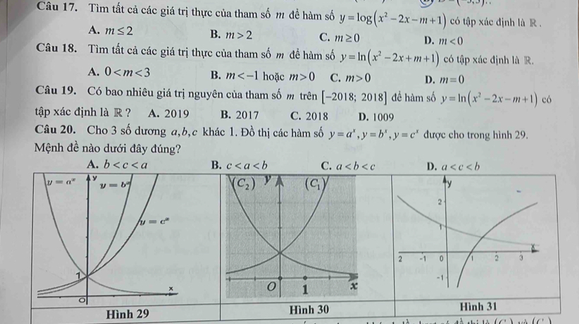 1
Câu 17. Tìm tất cả các giá trị thực của tham số m đề hàm số y=log (x^2-2x-m+1) có tập xác định là R .
A. m≤ 2
B. m>2 C. m≥ 0 D. m<0</tex>
Câu 18. Tìm tất cả các giá trị thực của tham số m để hàm số y=ln (x^2-2x+m+1) có tập xác định là R.
A. 0 B. m hoặc m>0 C. m>0 D. m=0
Câu 19. Có bao nhiêu giá trị nguyên của tham số m trên [-2018;2018] để hàm số y=ln (x^2-2x-m+1) có
tập xác định là R  ? A. 2019 B. 2017 C. 2018 D. 1009
Câu 20. Cho 3 số dương a,b,c khác 1. Đồ thị các hàm số y=a^x,y=b^x,y=c^x được cho trong hình 29.
Mệnh đề nào dưới đây đúng?
A. b B. c C. a D. a
Hình 30