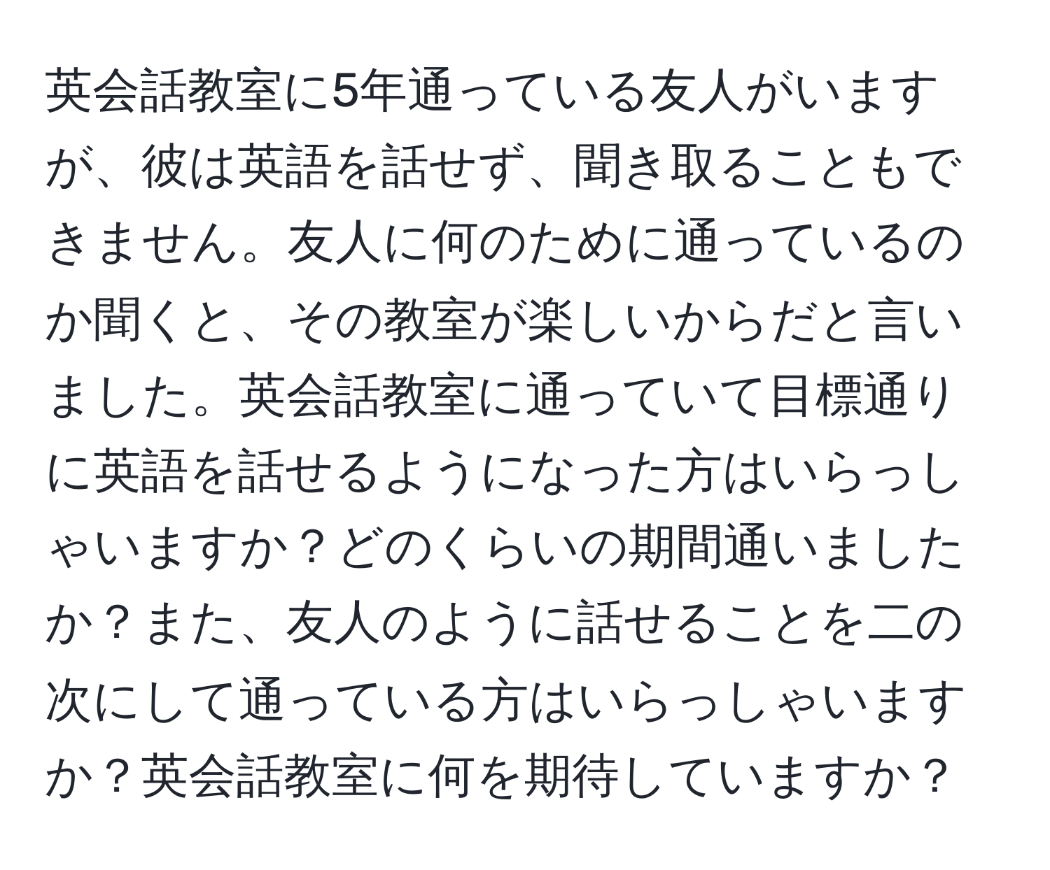 英会話教室に5年通っている友人がいますが、彼は英語を話せず、聞き取ることもできません。友人に何のために通っているのか聞くと、その教室が楽しいからだと言いました。英会話教室に通っていて目標通りに英語を話せるようになった方はいらっしゃいますか？どのくらいの期間通いましたか？また、友人のように話せることを二の次にして通っている方はいらっしゃいますか？英会話教室に何を期待していますか？