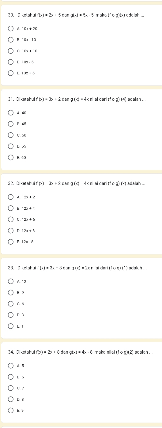 Diketahui f(x)=2x+5dang(x)=5x-5 , maka (fcirc g)(x) adalah
A. 10x+20
B. 10x-10
C. 10x+10
D. 10x-5
E. 10x+5
31. Diketahui f(x)=3x+2 dan g(x)=4x nilai dari (fcirc g)(4) adalah ...
A. 40
B. 45
C. 50
D. 55
E. 60
32. Diketahui f(x)=3x+2dang(x)=4x nilai dari(fog)(x) adalah_
A. 12x+2
B.
C
D. 12x+8
E
33. Diketahui f(x)=3x+3 dan g(x)=2xr nilai dari(fcirc g)(1) adalah ...
A. 12
B. 9
C. 6
D. 3
E. 1
34. Diketahui f(x)=2x+8 dang(x)=4x-8 , maka nilai (fcirc g)(2) adalah ...
A. 5
B. 6
C. 7
D. 8
E. 9