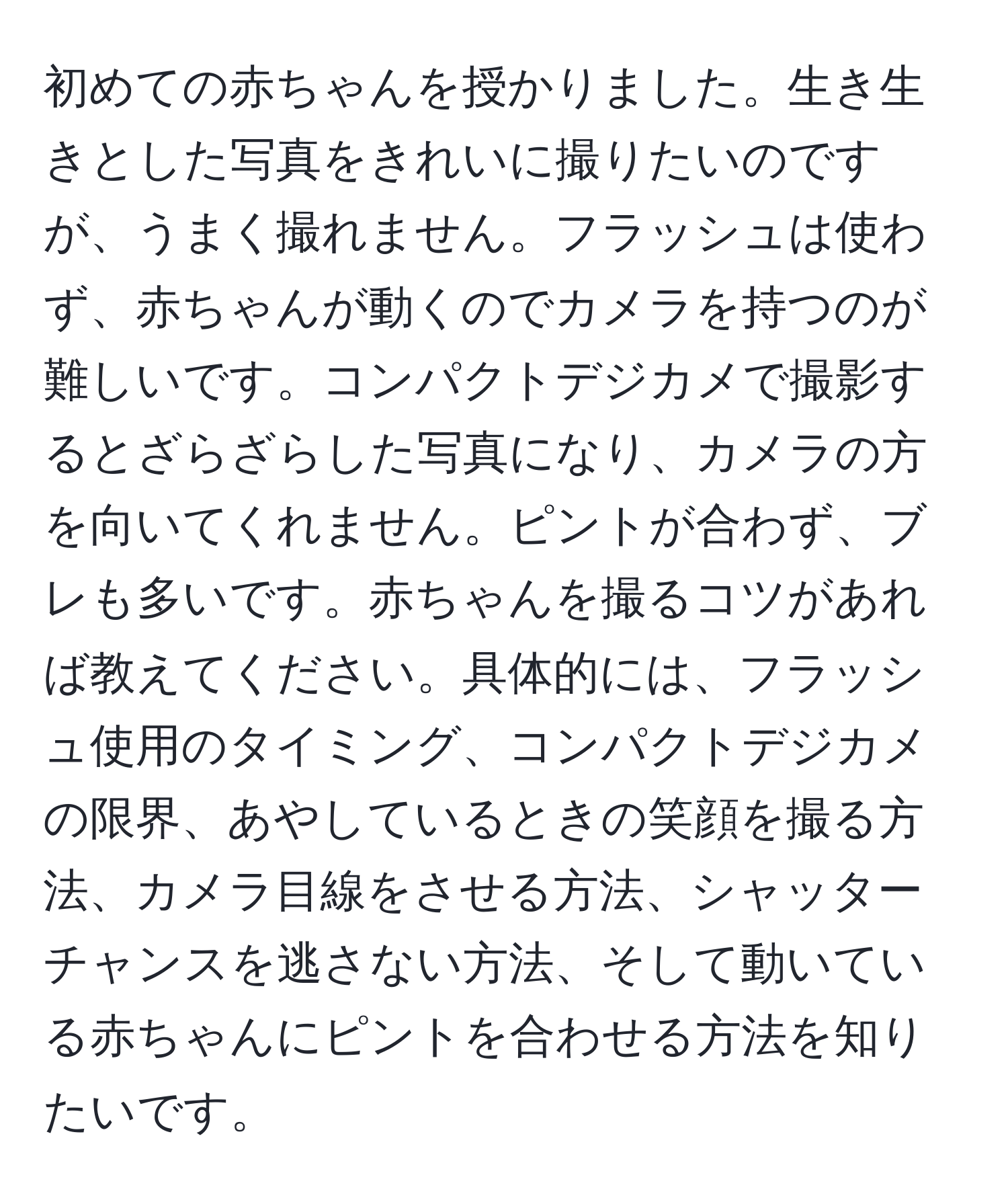 初めての赤ちゃんを授かりました。生き生きとした写真をきれいに撮りたいのですが、うまく撮れません。フラッシュは使わず、赤ちゃんが動くのでカメラを持つのが難しいです。コンパクトデジカメで撮影するとざらざらした写真になり、カメラの方を向いてくれません。ピントが合わず、ブレも多いです。赤ちゃんを撮るコツがあれば教えてください。具体的には、フラッシュ使用のタイミング、コンパクトデジカメの限界、あやしているときの笑顔を撮る方法、カメラ目線をさせる方法、シャッターチャンスを逃さない方法、そして動いている赤ちゃんにピントを合わせる方法を知りたいです。