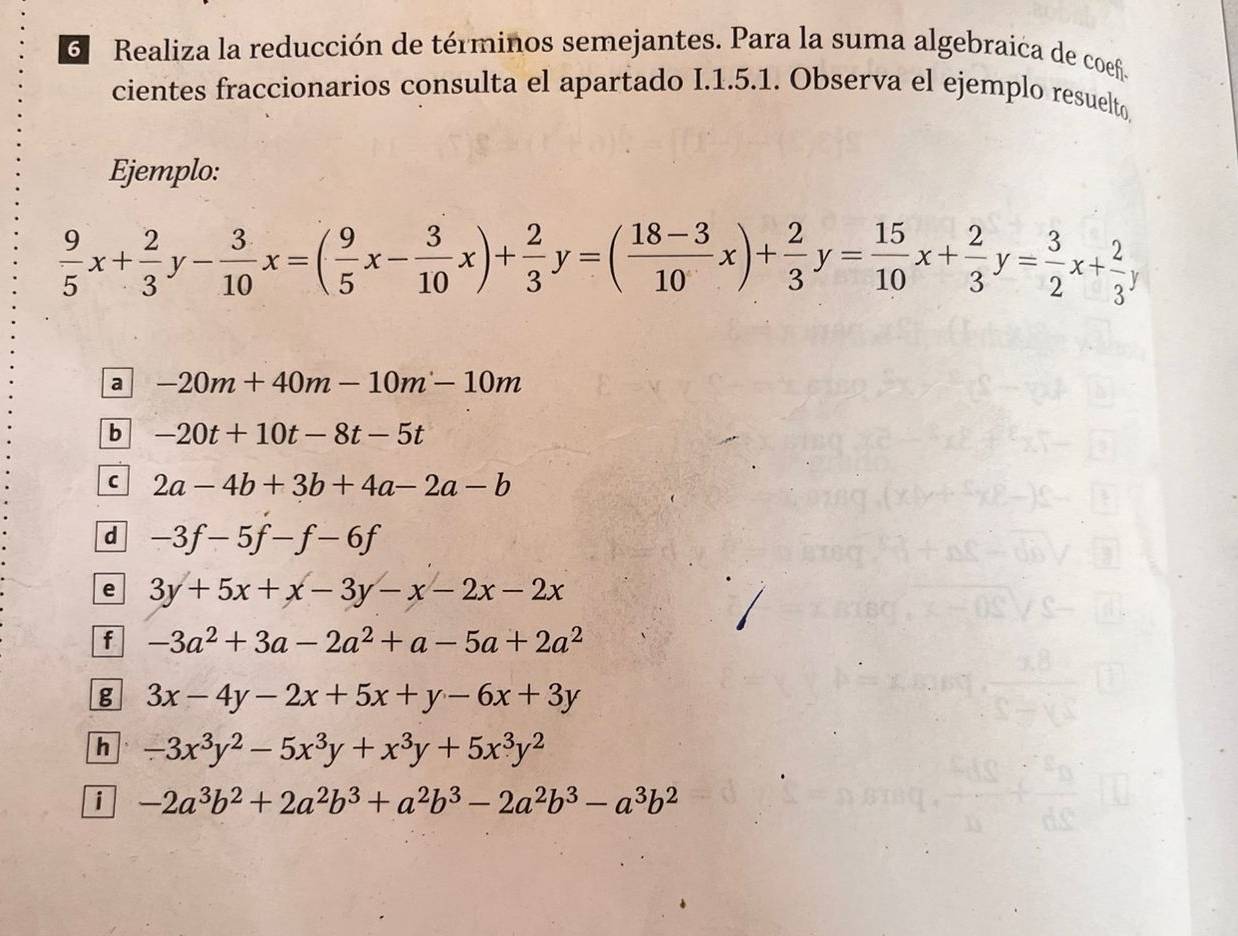 Realiza la reducción de términos semejantes. Para la suma algebraica de coef. 
cientes fraccionarios consulta el apartado I.1.5.1. Observa el ejemplo resuelto 
Ejemplo:
 9/5 x+ 2/3 y- 3/10 x=( 9/5 x- 3/10 x)+ 2/3 y=( (18-3)/10 x)+ 2/3 y= 15/10 x+ 2/3 y= 3/2 x+ 2/3 y
a -20m+40m-10m-10m
b -20t+10t-8t-5t
C 2a-4b+3b+4a-2a-b
d -3f-5f-f-6f
e 3y+5x+x-3y-x-2x-2x
f -3a^2+3a-2a^2+a-5a+2a^2
g 3x-4y-2x+5x+y-6x+3y
h -3x^3y^2-5x^3y+x^3y+5x^3y^2
i -2a^3b^2+2a^2b^3+a^2b^3-2a^2b^3-a^3b^2