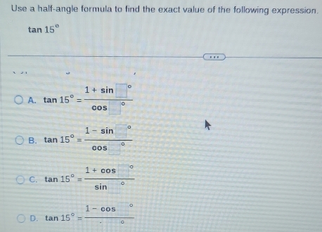 Use a half-angle formula to find the exact value of the following expression.
tan 15°
A. tan 15°= (1+sin □°)/cos □° 
B. tan 15°= (1-sin □°)/cos □° 
C. tan 15°= (1+cos □°)/sin° 
D. tan 15°=frac 1-cos°^circ 