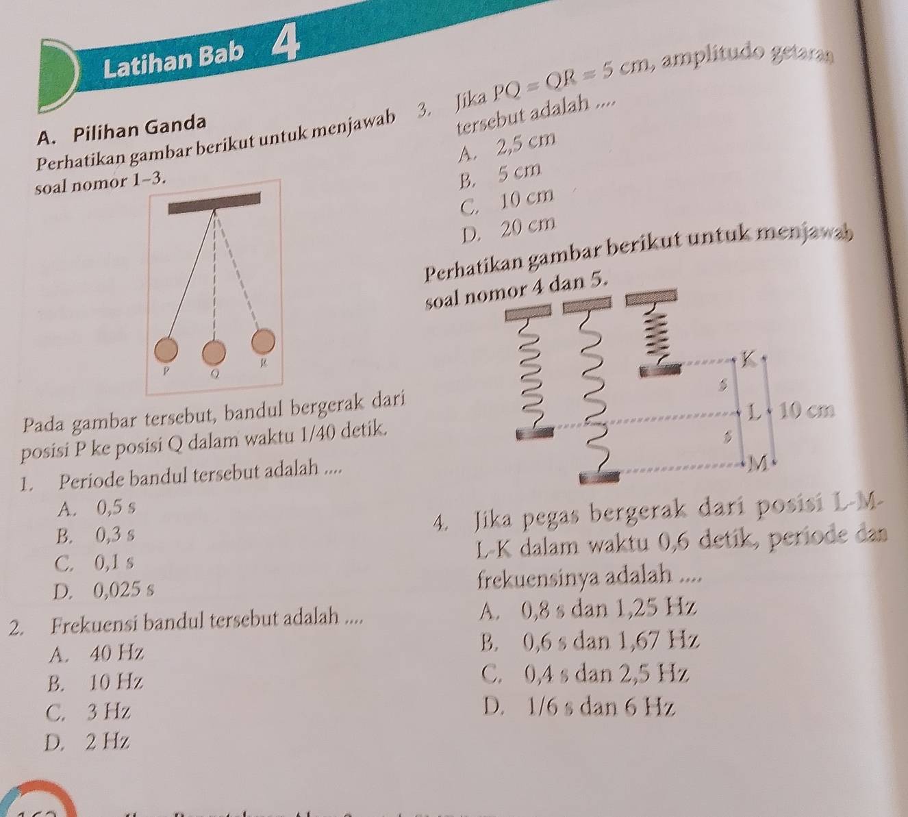 Latihan Bab 4
3. Jika PQ=QR=5cm ,amplítudo getaran
A. Pilihan Ganda
Perhatikan gambar berikut untuk menjawab tersebut adalah ....
A. 2,5 cm
soal nomor 1-3.
B. 5 cm
C. 10 cm
D. 20 cm
Perhatikan gambar berikut untuk menjawab
soal nomor 4 dan 5.
K
P Q

Pada gambar tersebut, bandul bergerak dari
1 10 cm
posisi P ke posisi Q dalam waktu 1/40 detik.

1. Periode bandul tersebut adalah ....
A. 0,5 s
B. 0,3 s 4. Jika pegas bergerak dari posisi L-M -
C. 0,1 s L-K dalam waktu 0, 6 detik, periode dan
D. 0,025 s frekuensinya adalah ....
2. Frekuensi bandul tersebut adalah .... A. 0,8 s dan 1,25 Hz
A. 40 Hz B. 0,6 s dan 1,67 Hz
B. 10 Hz
C. 0,4 s dan 2,5 Hz
C. 3 Hz D. 1/6 s dan 6 Hz
D. 2 Hz